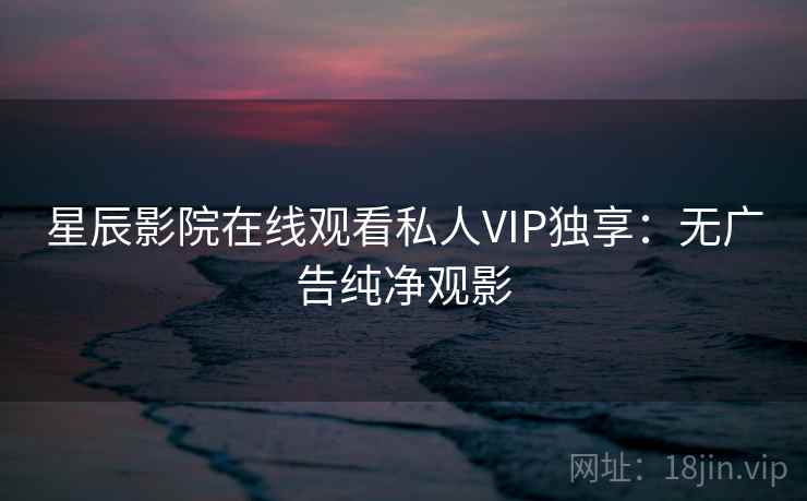 星辰影院在线观看私人VIP独享:无广告纯净观影