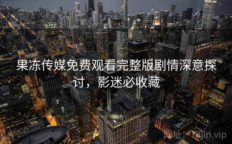 果冻传媒免费观看完整版剧情深意探讨，影迷必收藏