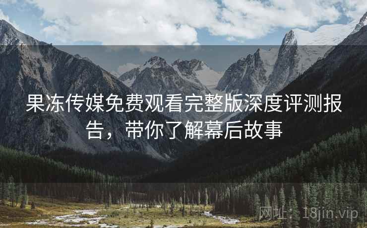 果冻传媒免费观看完整版深度评测报告，带你了解幕后故事