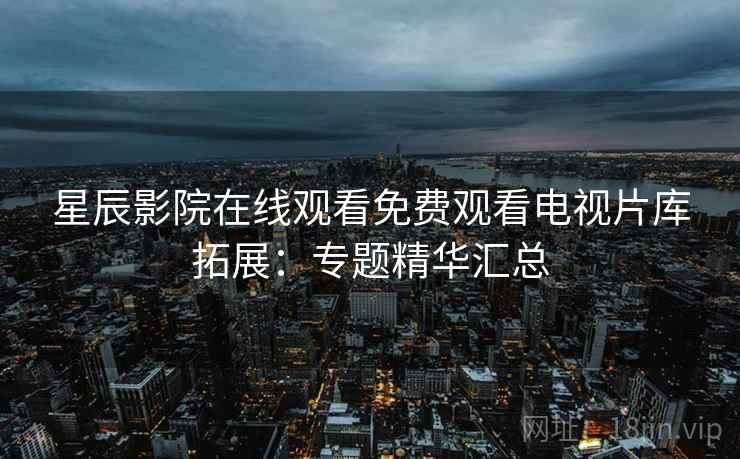 星辰影院在线观看免费观看电视片库拓展：专题精华汇总