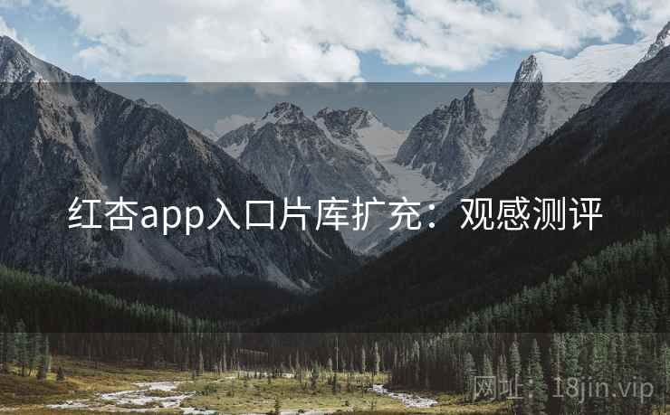红杏app入口片库扩充：观感测评